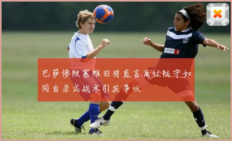 巴萨惨败塞维旧将直言高位防守如同自杀式战术引发争议