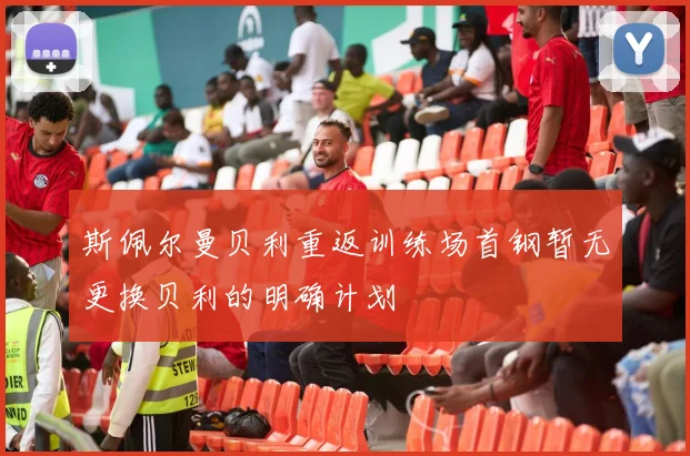 斯佩尔曼贝利重返训练场首钢暂无更换贝利的明确计划