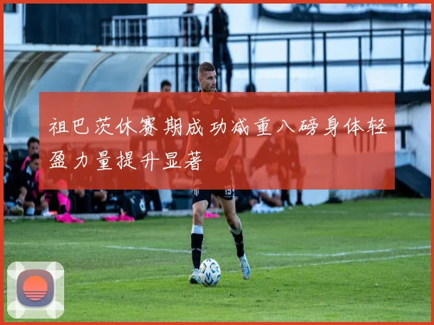 祖巴茨休赛期成功减重八磅身体轻盈力量提升显著
