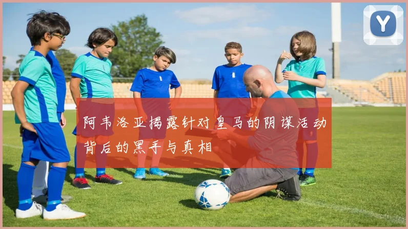 阿韦洛亚揭露针对皇马的阴谋活动背后的黑手与真相