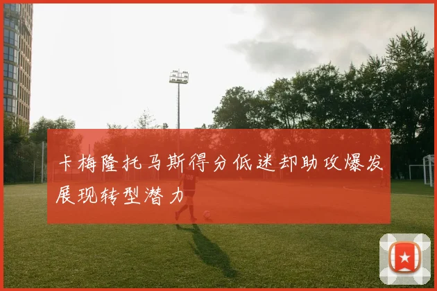 卡梅隆托马斯得分低迷却助攻爆发展现转型潜力