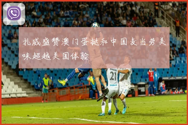 扎威盛赞澳门蛋挞和中国麦当劳美味超越美国体验
