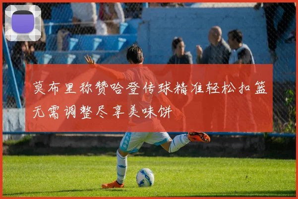 莫布里称赞哈登传球精准轻松扣篮无需调整尽享美味饼