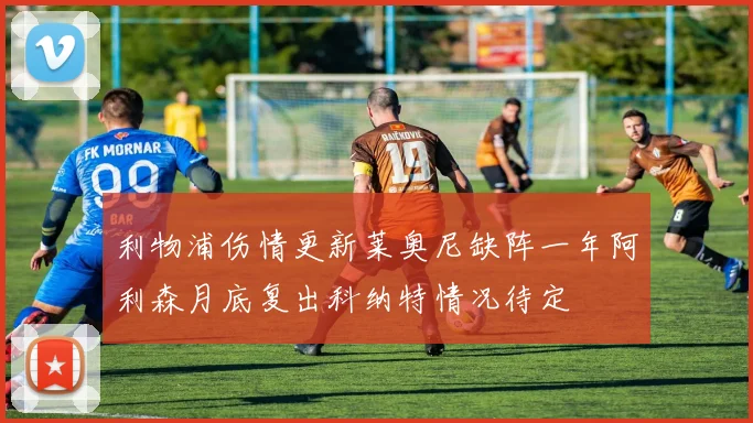 利物浦伤情更新莱奥尼缺阵一年阿利森月底复出科纳特情况待定