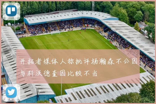 开拓者媒体人称批评杨瀚森不公因与科沃德奎因比较不当