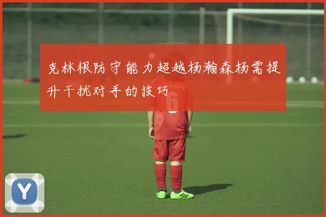 克林根防守能力超越杨瀚森杨需提升干扰对手的技巧