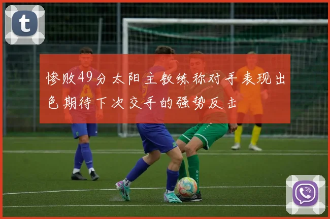 惨败49分太阳主教练称对手表现出色期待下次交手的强势反击