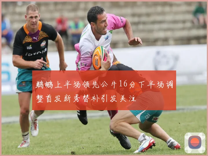 鹈鹕上半场领先公牛16分下半场调整首发新秀替补引发关注