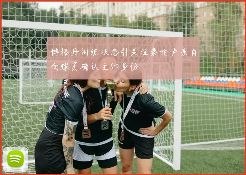 博格丹训练状态引关注泰伦卢亲自向球员确认主帅身份