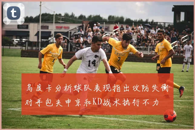 乌度卡分析球队表现指出攻防失衡对手包夹申京和KD战术执行不力