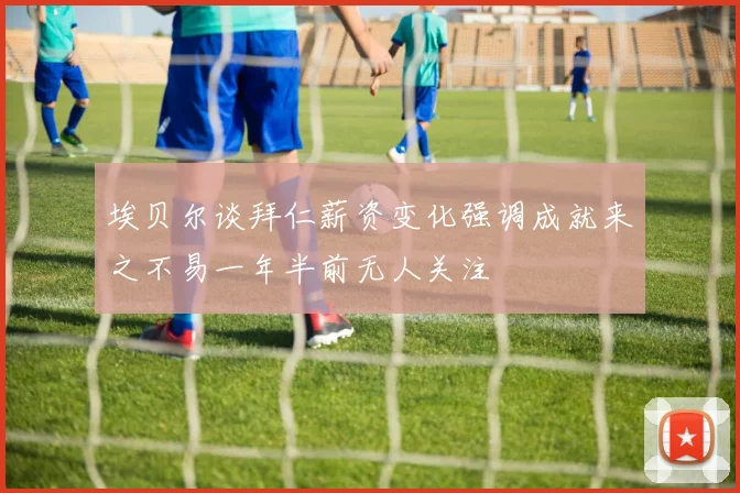 埃贝尔谈拜仁薪资变化强调成就来之不易一年半前无人关注