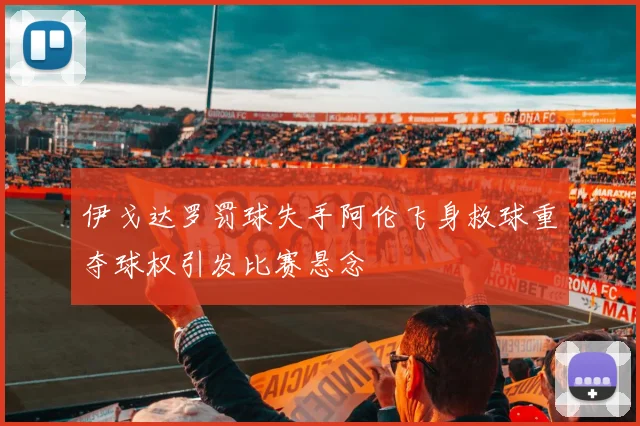 伊戈达罗罚球失手阿伦飞身救球重夺球权引发比赛悬念