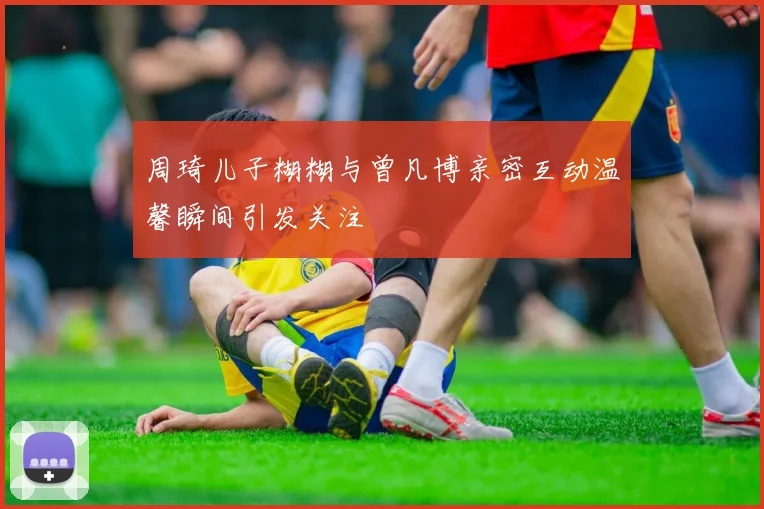 周琦儿子糊糊与曾凡博亲密互动温馨瞬间引发关注
