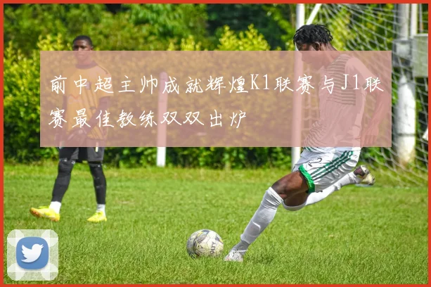 前中超主帅成就辉煌K1联赛与J1联赛最佳教练双双出炉