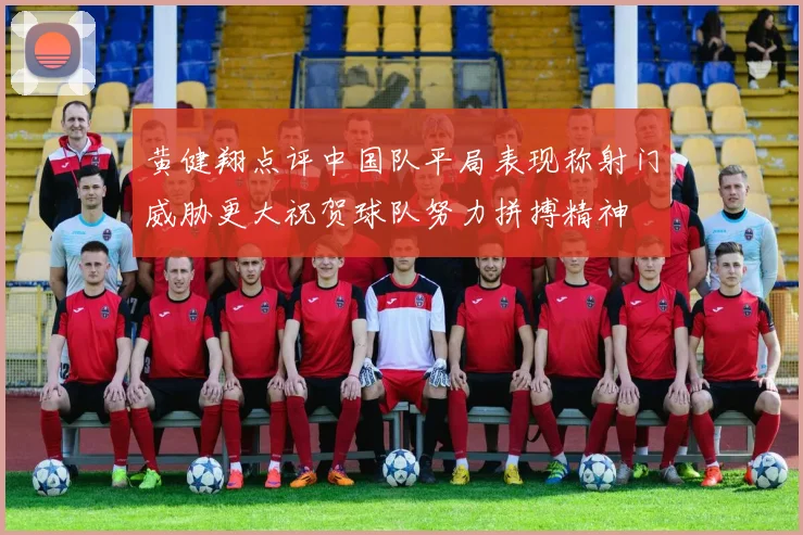 黄健翔点评中国队平局表现称射门威胁更大祝贺球队努力拼搏精神