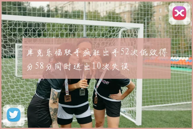 库克乐福联手疯狂出手52次低效得分58分同时送出10次失误