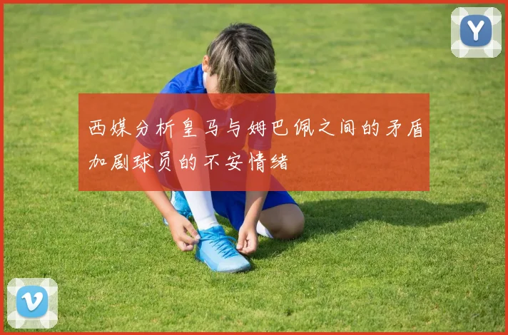 西媒分析皇马与姆巴佩之间的矛盾加剧球员的不安情绪