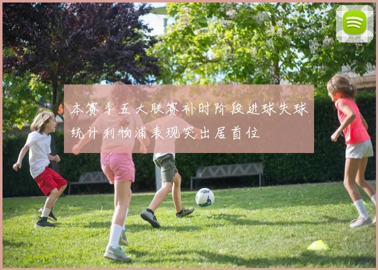 本赛季五大联赛补时阶段进球失球统计利物浦表现突出居首位