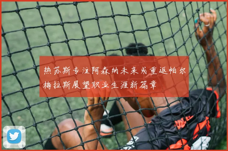 热苏斯专注阿森纳未来或重返帕尔梅拉斯展望职业生涯新篇章