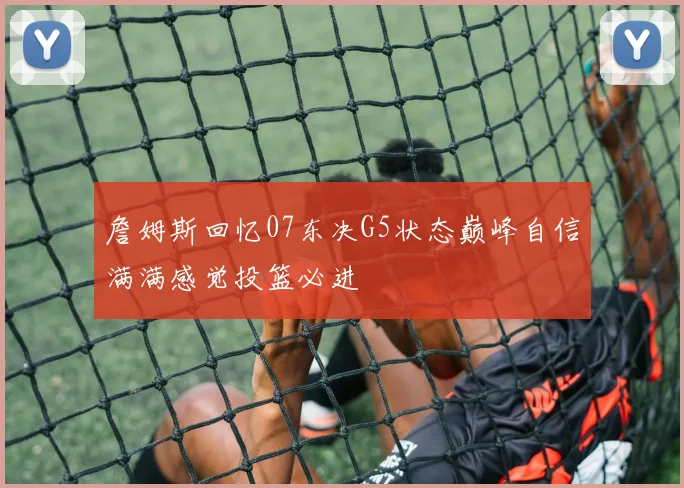 詹姆斯回忆07东决G5状态巅峰自信满满感觉投篮必进