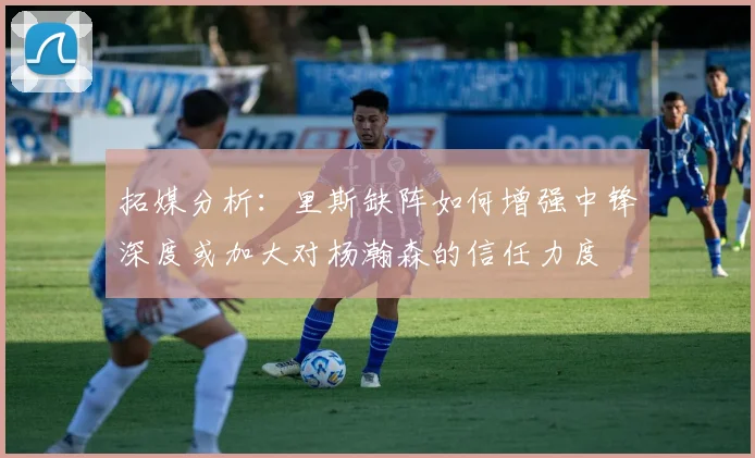 拓媒分析：里斯缺阵如何增强中锋深度或加大对杨瀚森的信任力度