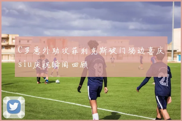 C罗意外助攻菲利克斯破门场边喜庆siu庆祝瞬间回顾