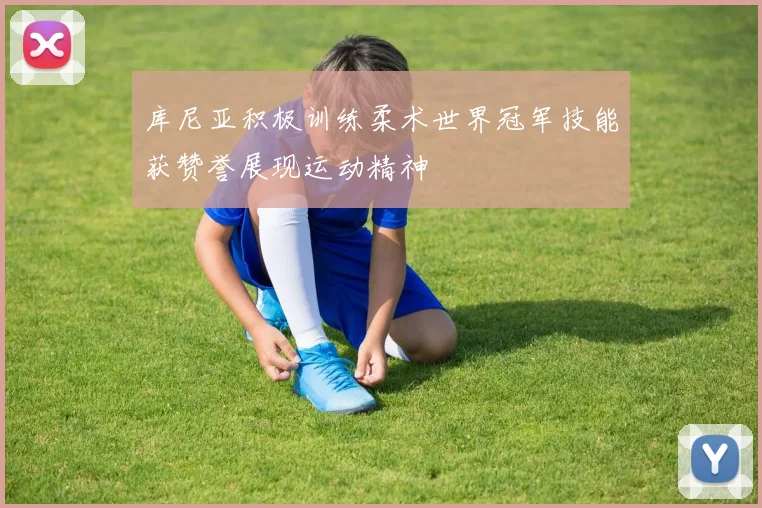 库尼亚积极训练柔术世界冠军技能获赞誉展现运动精神