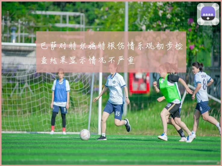 巴萨对特尔施特根伤情乐观初步检查结果显示情况不严重