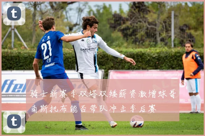 骑士新赛季双塔双矮薪资激增球哥南斯托布能否带队冲击季后赛