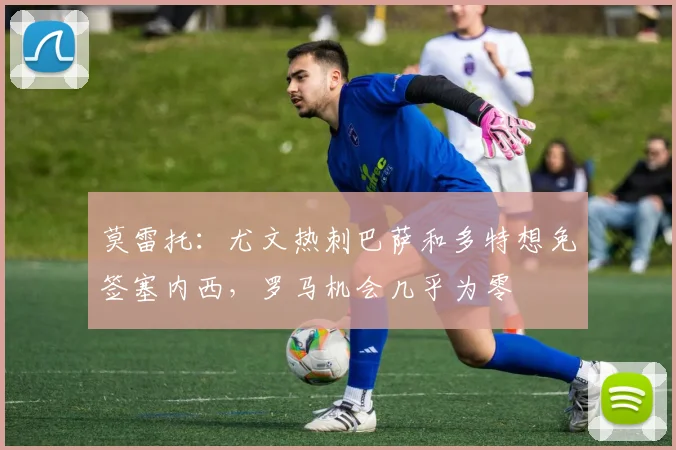 莫雷托：尤文热刺巴萨和多特想免签塞内西，罗马机会几乎为零