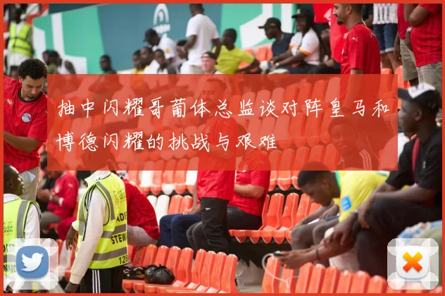 抽中闪耀哥葡体总监谈对阵皇马和博德闪耀的挑战与艰难