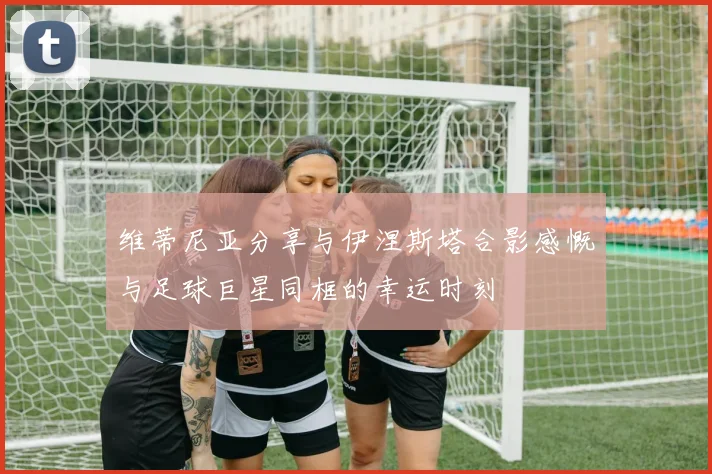 维蒂尼亚分享与伊涅斯塔合影感慨与足球巨星同框的幸运时刻