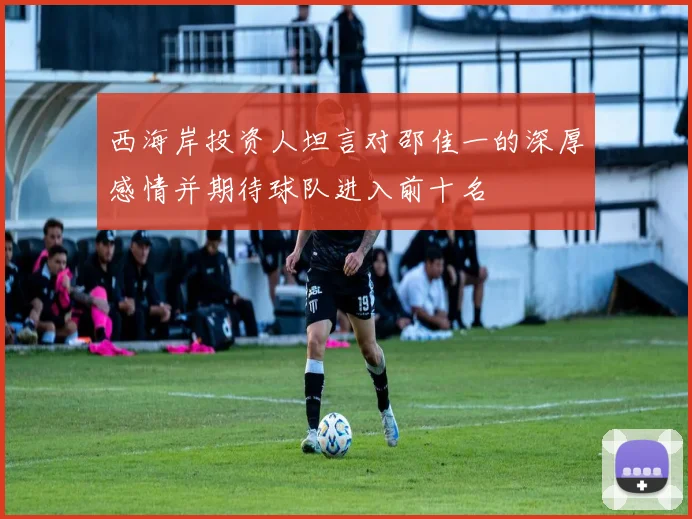 西海岸投资人坦言对邵佳一的深厚感情并期待球队进入前十名