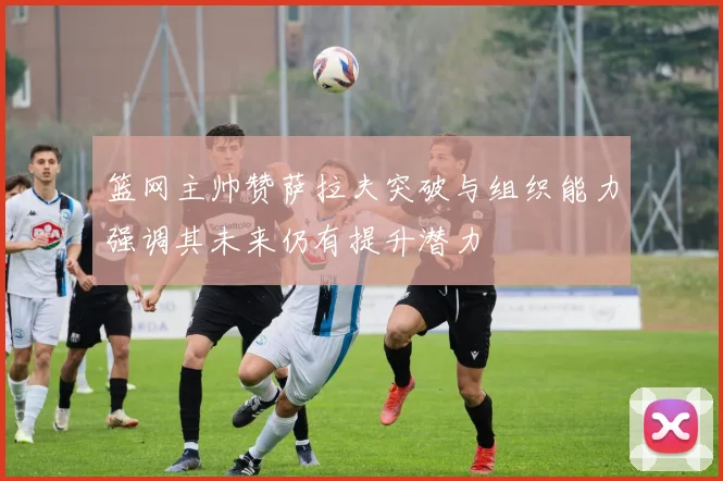 篮网主帅赞萨拉夫突破与组织能力强调其未来仍有提升潜力