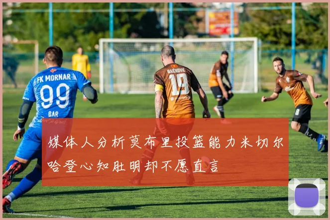 媒体人分析莫布里投篮能力米切尔哈登心知肚明却不愿直言