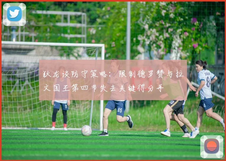 狄龙谈防守策略：限制德罗赞与拉文国王第四节失去关键得分手