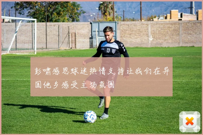 彭啸感恩球迷热情支持让我们在异国他乡感受主场氛围