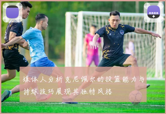 媒体人分析克尼佩尔的投篮能力与持球技巧展现其独特风格