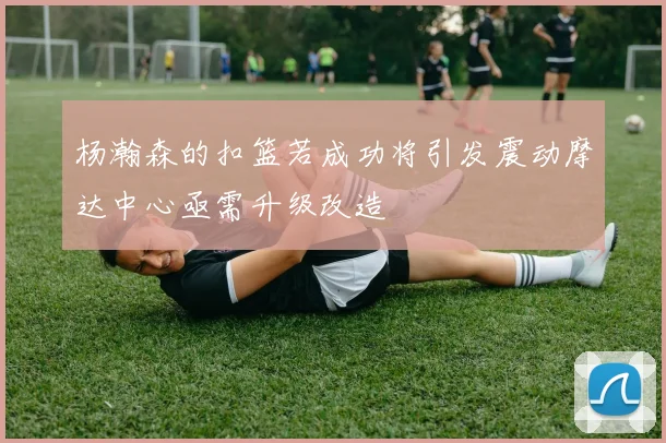 杨瀚森的扣篮若成功将引发震动摩达中心亟需升级改造