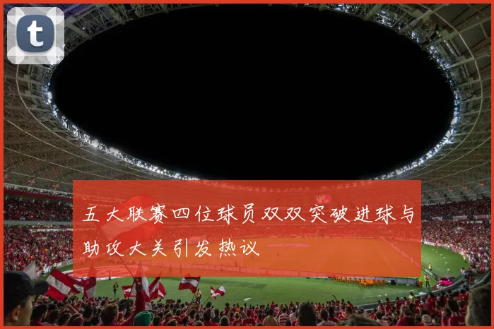 五大联赛四位球员双双突破进球与助攻大关引发热议