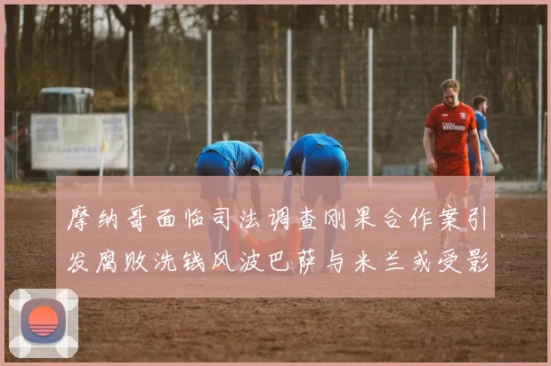 摩纳哥面临司法调查刚果合作案引发腐败洗钱风波巴萨与米兰或受影响