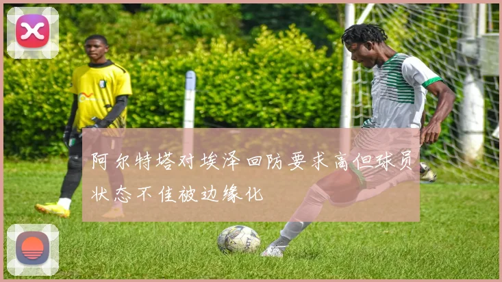 阿尔特塔对埃泽回防要求高但球员状态不佳被边缘化