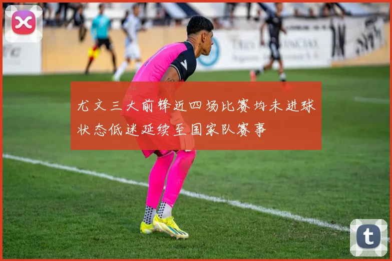 尤文三大前锋近四场比赛均未进球状态低迷延续至国家队赛事