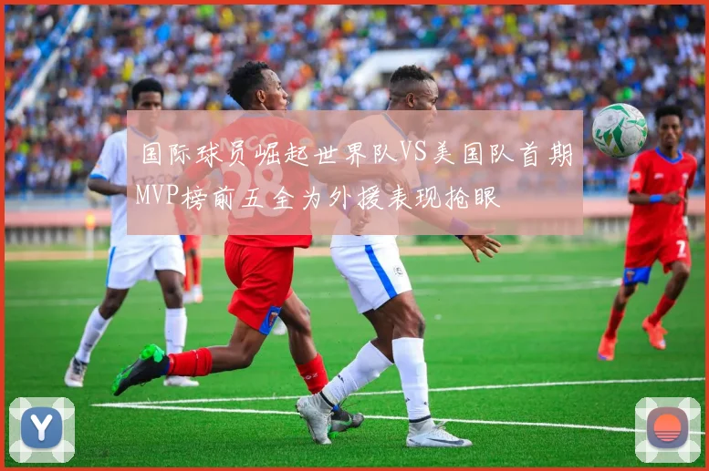 国际球员崛起世界队VS美国队首期MVP榜前五全为外援表现抢眼