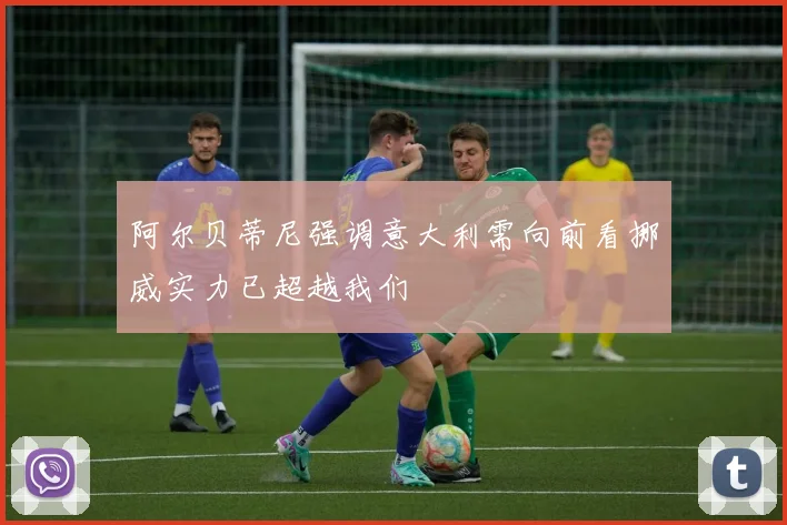 阿尔贝蒂尼强调意大利需向前看挪威实力已超越我们