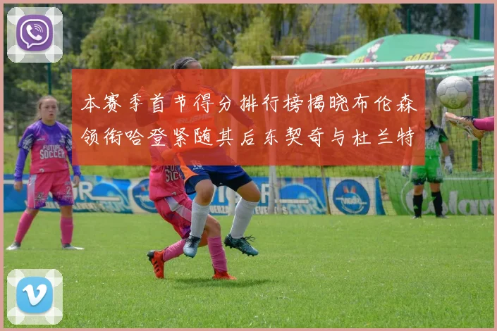 本赛季首节得分排行榜揭晓布伦森领衔哈登紧随其后东契奇与杜兰特表现不俗