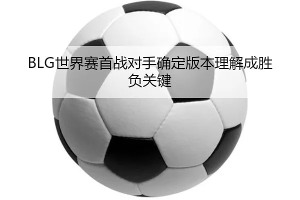 BLG世界赛首战对手确定版本理解成胜负关键 - qyg